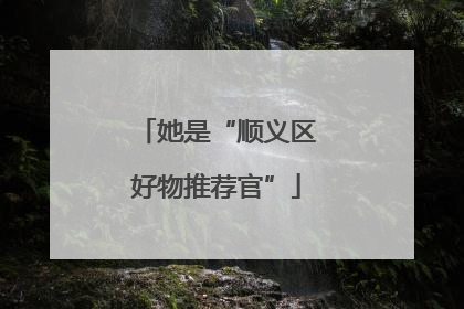 她是“顺义区好物推荐官”