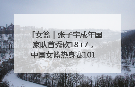 女篮｜张子宇成年国家队首秀砍18+7，中国女篮热身赛101比55大胜波黑