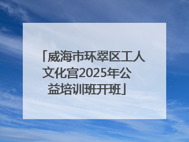威海市环翠区工人文化宫2025年公益培训班开班
