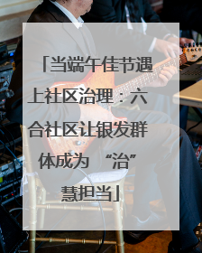 当端午佳节遇上社区治理：六合社区让银发群体成为 “治” 慧担当