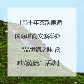 当千年茶韵邂逅国际时尚安溪举办“品世遗之味 赏时尚潮流”活动