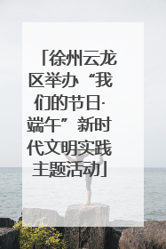 徐州云龙区举办“我们的节日·端午”新时代文明实践主题活动