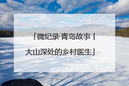 微纪录·青岛故事丨大山深处的乡村医生