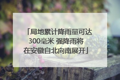 局地累计降雨量可达300毫米 强降雨将在安徽自北向南展开