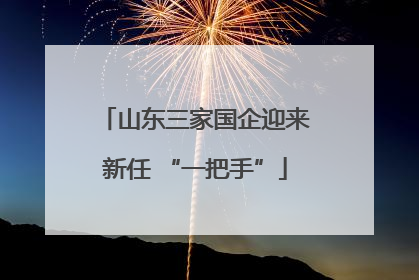 山东三家国企迎来新任 “一把手”