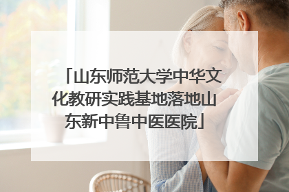 山东师范大学中华文化教研实践基地落地山东新中鲁中医医院