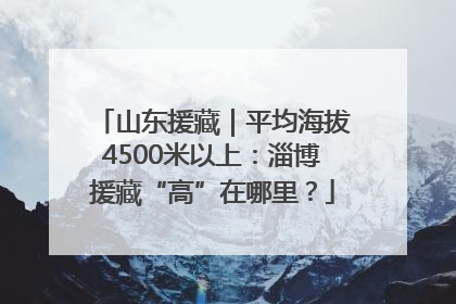 山东援藏｜平均海拔4500米以上：淄博援藏“高”在哪里？