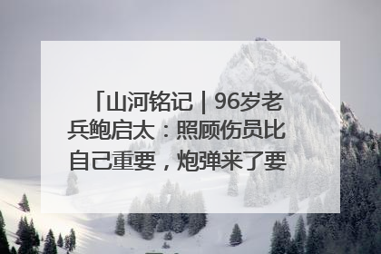 山河铭记｜96岁老兵鲍启太：照顾伤员比自己重要，炮弹来了要趴在他们身上