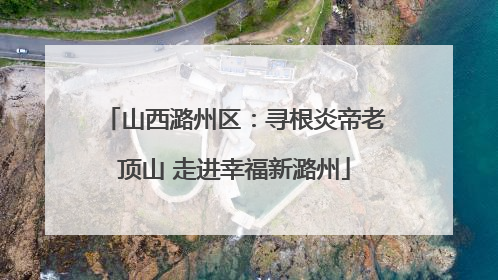 山西潞州区：寻根炎帝老顶山 走进幸福新潞州