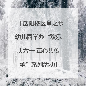 岳阳楼区童之梦幼儿园举办“欢乐庆六一·童心共传承”系列活动