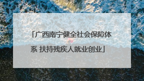 广西南宁健全社会保障体系 扶持残疾人就业创业