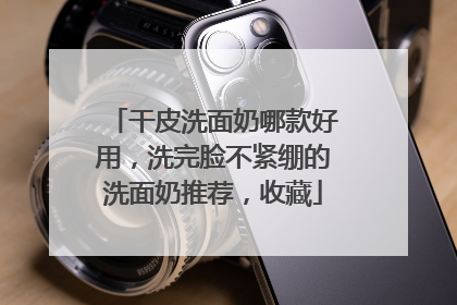 干皮洗面奶哪款好用，洗完脸不紧绷的洗面奶推荐，收藏
