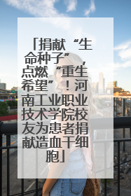 捐献“生命种子”，点燃“重生希望”！河南工业职业技术学院校友为患者捐献造血干细胞