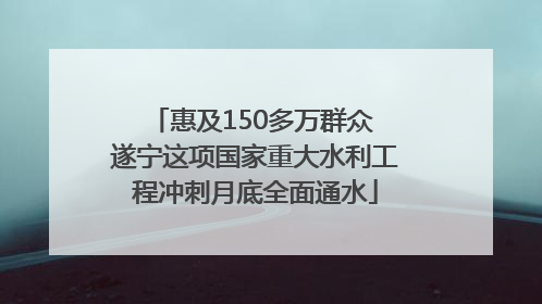 惠及150多万群众 遂宁这项国家重大水利工程冲刺月底全面通水