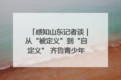 感知山东记者谈｜从“被定义”到“自定义” 齐鲁青少年书写时代新篇