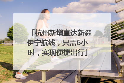 杭州新增直达新疆伊宁航线，只需6小时，实现便捷出行