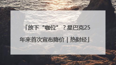 放下“咖位”？星巴克25年来首次宣布降价｜热财经