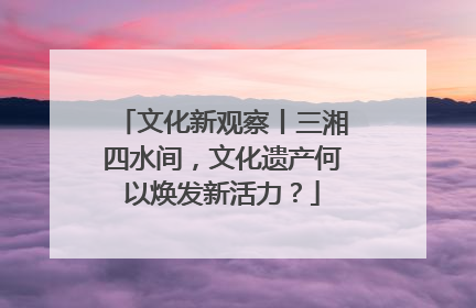 文化新观察丨三湘四水间，文化遗产何以焕发新活力？