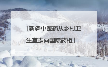 新疆中医药从乡村卫生室走向国际药柜