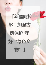新疆阿拉尔：加强古树保护 守好“绿色文物”