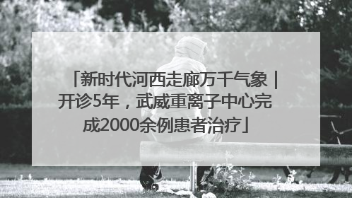 新时代河西走廊万千气象｜开诊5年，武威重离子中心完成2000余例患者治疗