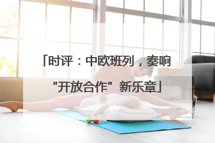 时评：中欧班列，奏响“开放合作”新乐章