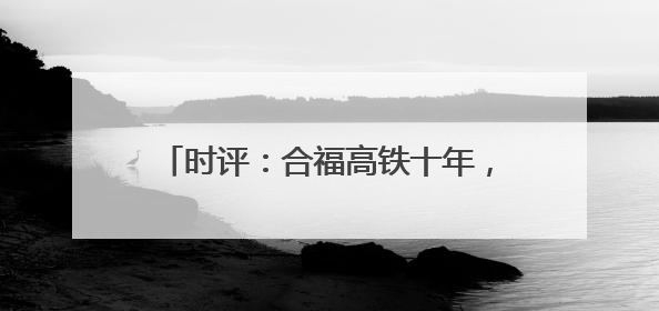 时评：合福高铁十年，山河间的“铁”骨柔情