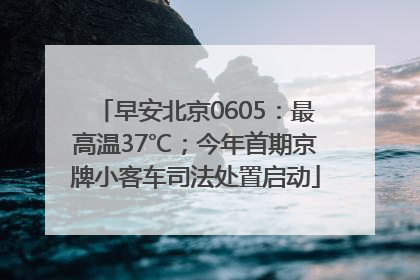 早安北京0605：最高温37℃；今年首期京牌小客车司法处置启动