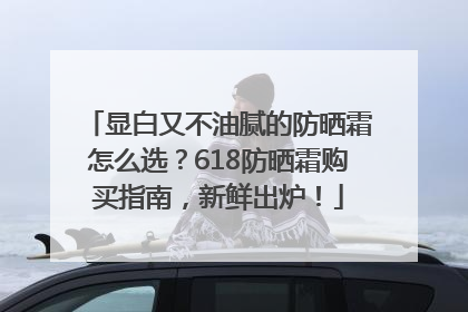 显白又不油腻的防晒霜怎么选？618防晒霜购买指南，新鲜出炉！