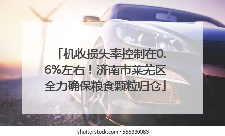 机收损失率控制在0.6%左右！济南市莱芜区全力确保粮食颗粒归仓
