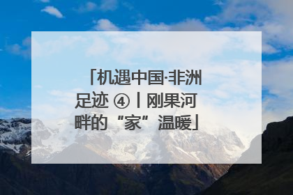 机遇中国·非洲足迹 ④丨刚果河畔的“家”温暖