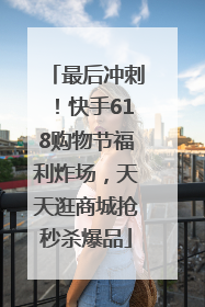 最后冲刺！快手618购物节福利炸场，天天逛商城抢秒杀爆品