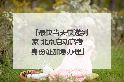 最快当天快递到家 北京启动高考身份证加急办理