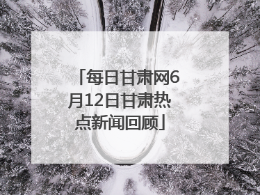 每日甘肃网6月12日甘肃热点新闻回顾