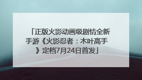 正版火影动画级剧情全新手游《火影忍者：木叶高手》定档7月24日首发