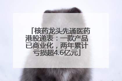 核药龙头先通医药港股递表：一款产品已商业化，两年累计亏损超4.6亿元