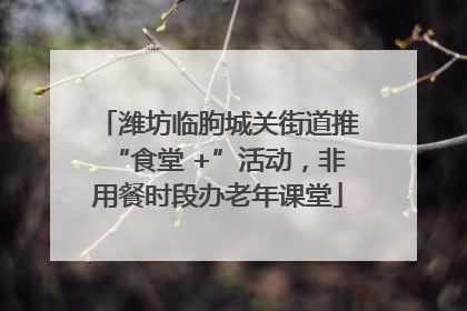 潍坊临朐城关街道推“食堂 +”活动，非用餐时段办老年课堂