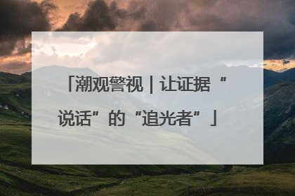 潮观警视｜让证据“说话”的“追光者”
