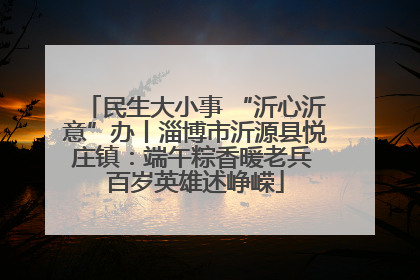 民生大小事 “沂心沂意”办丨淄博市沂源县悦庄镇：端午粽香暖老兵 百岁英雄述峥嵘