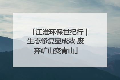 江淮环保世纪行｜生态修复显成效 废弃矿山变青山