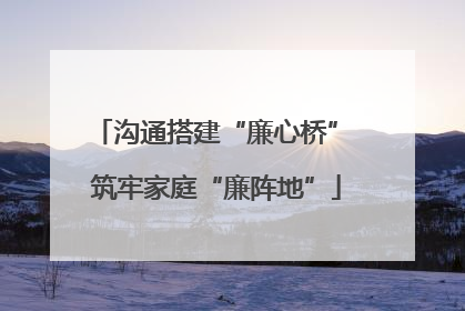 沟通搭建“廉心桥” 筑牢家庭“廉阵地”
