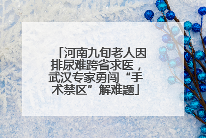 河南九旬老人因排尿难跨省求医，武汉专家勇闯“手术禁区”解难题