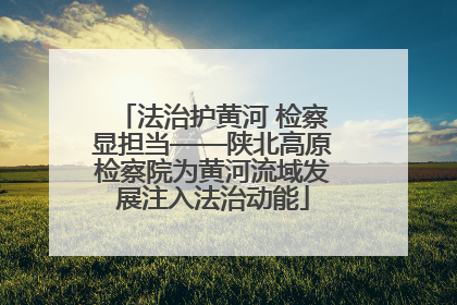 法治护黄河 检察显担当——陕北高原检察院为黄河流域发展注入法治动能