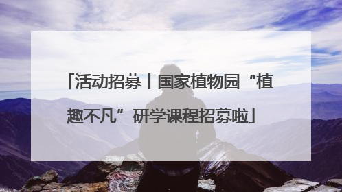 活动招募丨国家植物园“植趣不凡”研学课程招募啦
