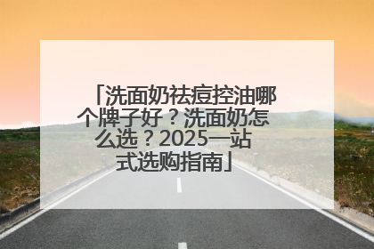 洗面奶祛痘控油哪个牌子好？洗面奶怎么选？2025一站式选购指南