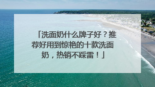 洗面奶什么牌子好？推荐好用到惊艳的十款洗面奶，热销不踩雷！