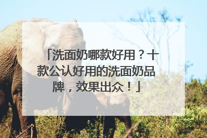 洗面奶哪款好用？十款公认好用的洗面奶品牌，效果出众！
