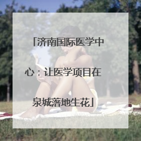 济南国际医学中心：让医学项目在泉城落地生花