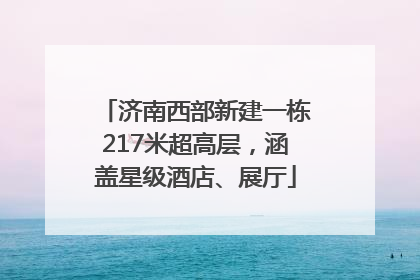 济南西部新建一栋217米超高层，涵盖星级酒店、展厅