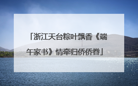 浙江天台粽叶飘香《端午家书》情牵归侨侨眷